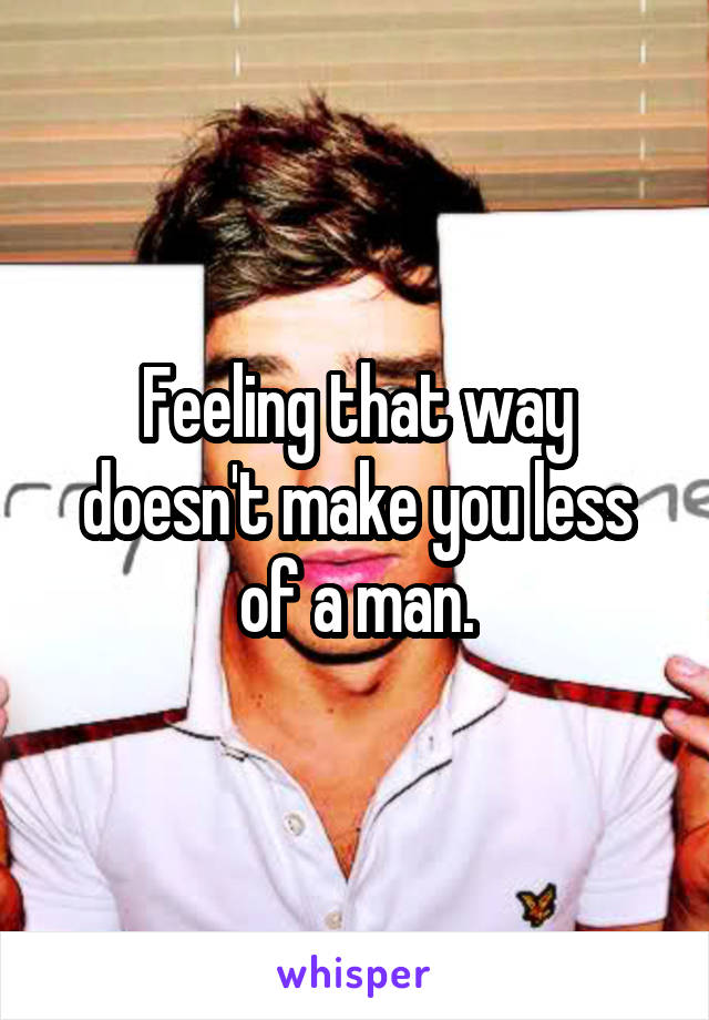 Feeling that way doesn't make you less of a man.