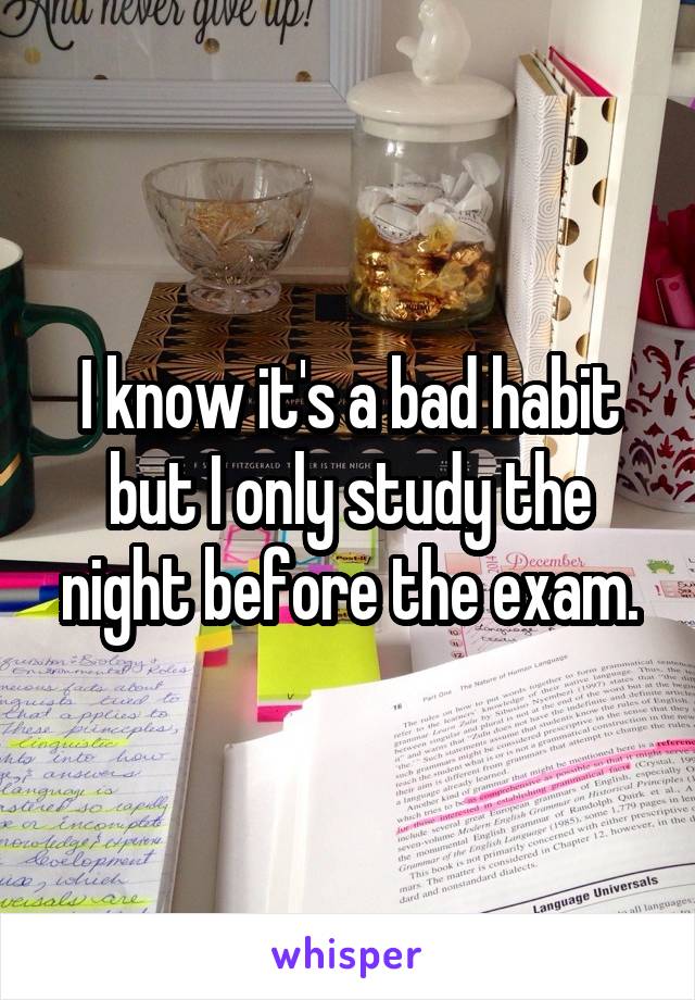 I know it's a bad habit but I only study the night before the exam.