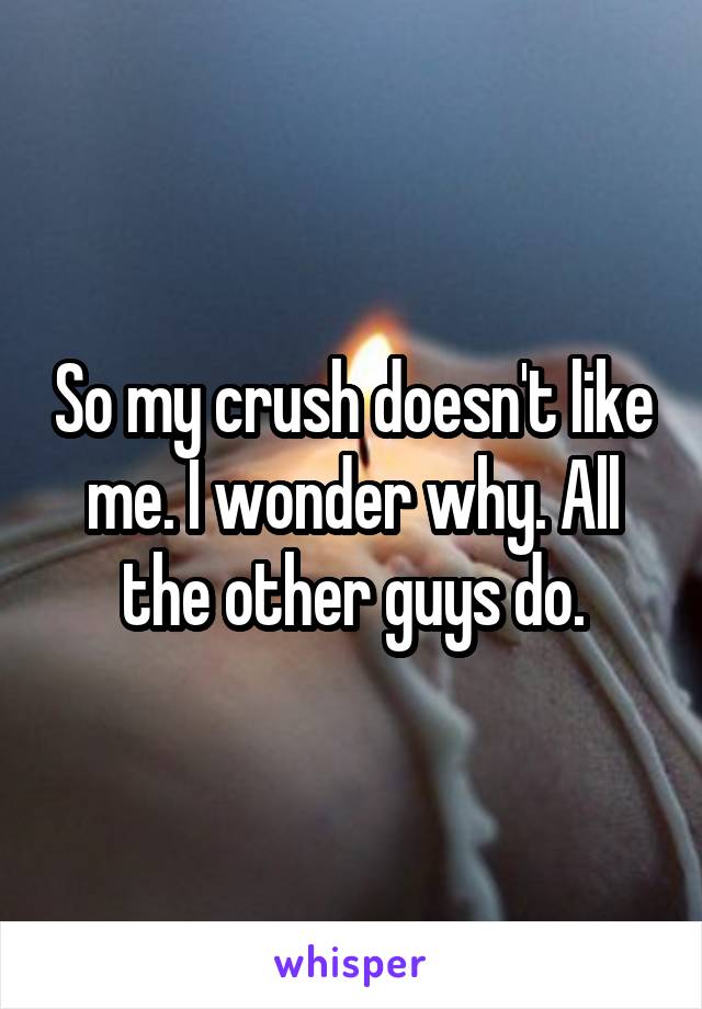 So my crush doesn't like me. I wonder why. All the other guys do.