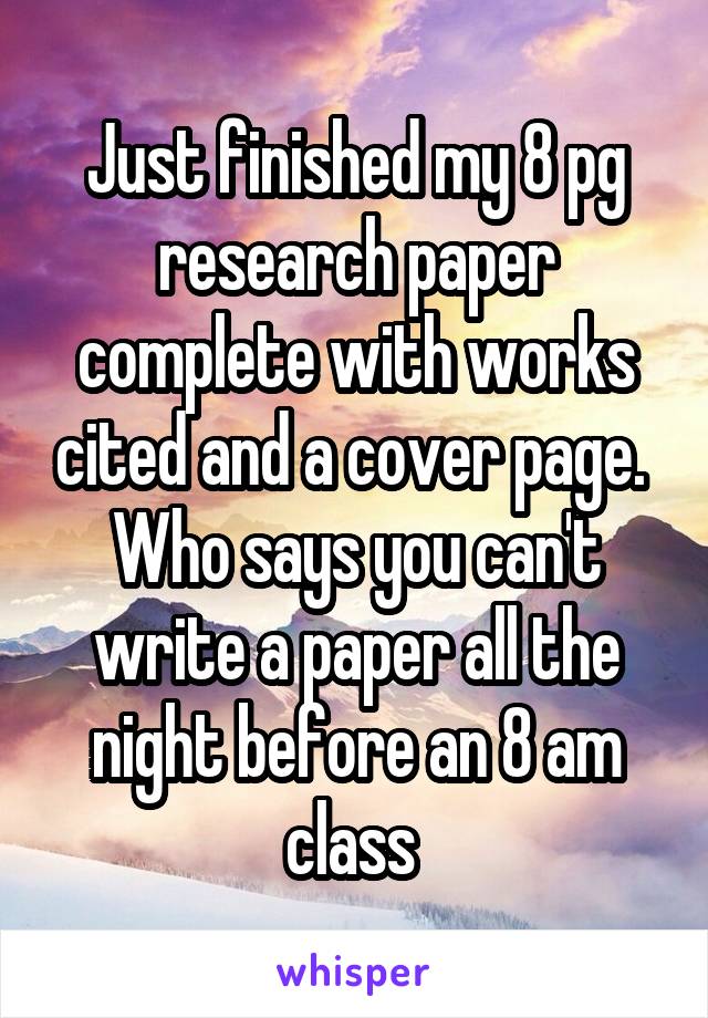 Just finished my 8 pg research paper complete with works cited and a cover page.  Who says you can't write a paper all the night before an 8 am class 