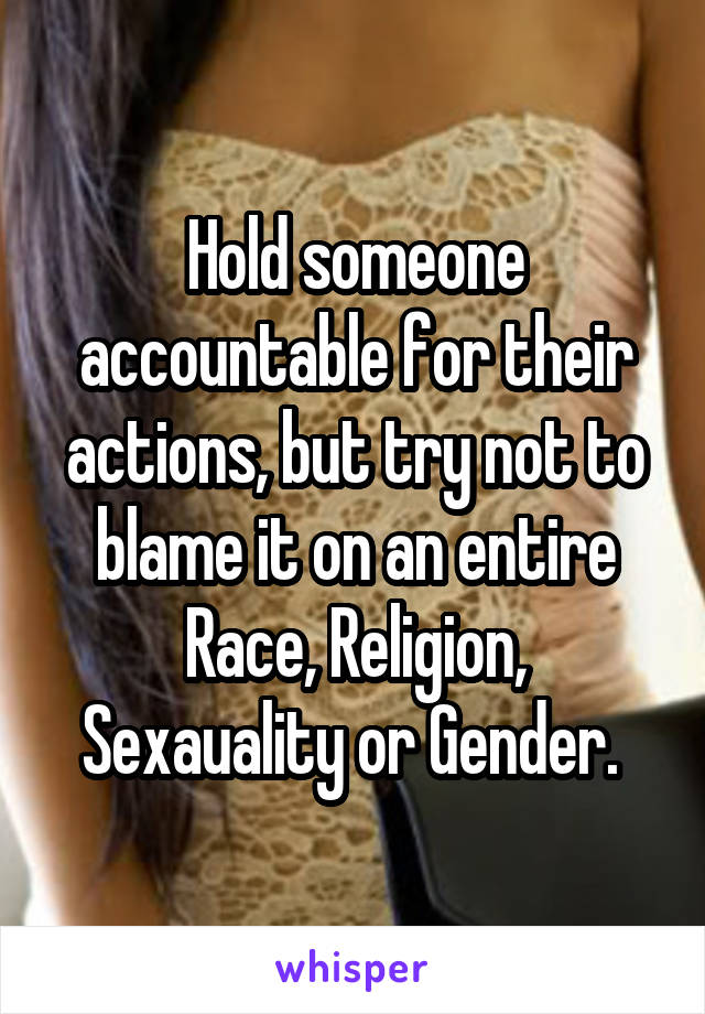 Hold someone accountable for their actions, but try not to blame it on an entire Race, Religion, Sexauality or Gender. 