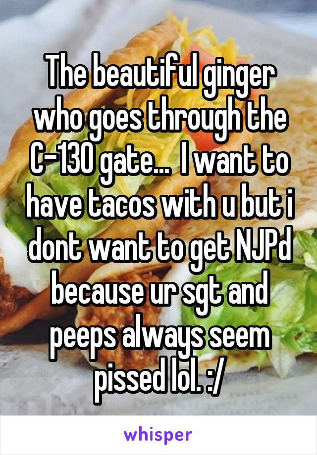 The beautiful ginger who goes through the C-130 gate...  I want to have tacos with u but i dont want to get NJPd because ur sgt and peeps always seem pissed lol. :/