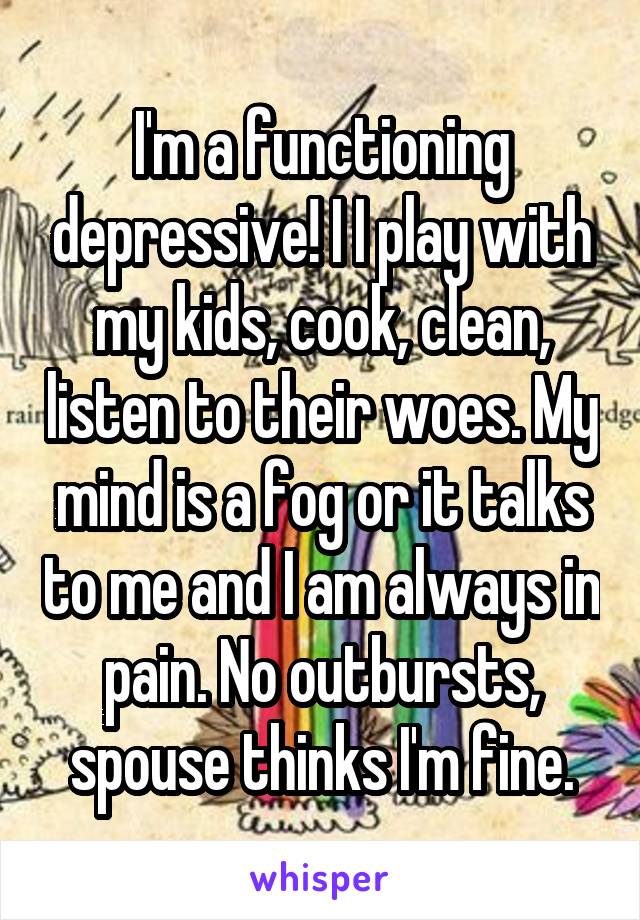 I'm a functioning depressive! I I play with my kids, cook, clean, listen to their woes. My mind is a fog or it talks to me and I am always in pain. No outbursts, spouse thinks I'm fine.