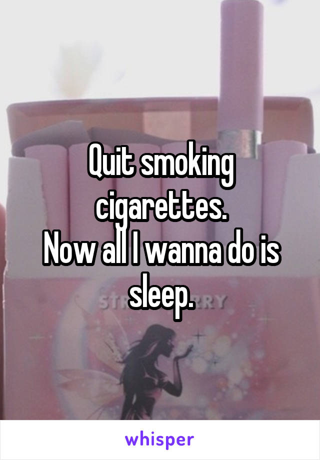 Quit smoking cigarettes.
Now all I wanna do is sleep.