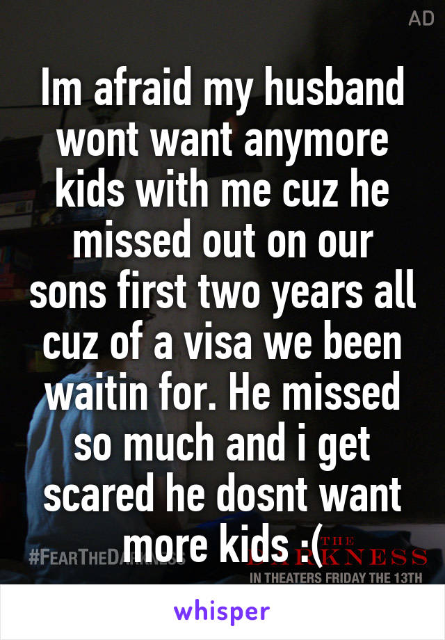 Im afraid my husband wont want anymore kids with me cuz he missed out on our sons first two years all cuz of a visa we been waitin for. He missed so much and i get scared he dosnt want more kids :(