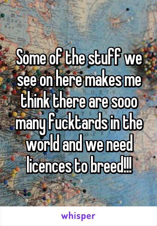 Some of the stuff we see on here makes me think there are sooo many fucktards in the world and we need licences to breed!!!