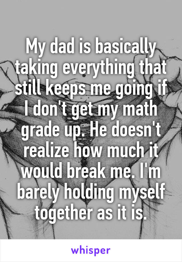 My dad is basically taking everything that still keeps me going if I don't get my math grade up. He doesn't realize how much it would break me. I'm barely holding myself together as it is.