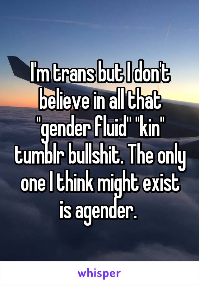 I'm trans but I don't believe in all that "gender fluid" "kin" tumblr bullshit. The only one I think might exist is agender. 