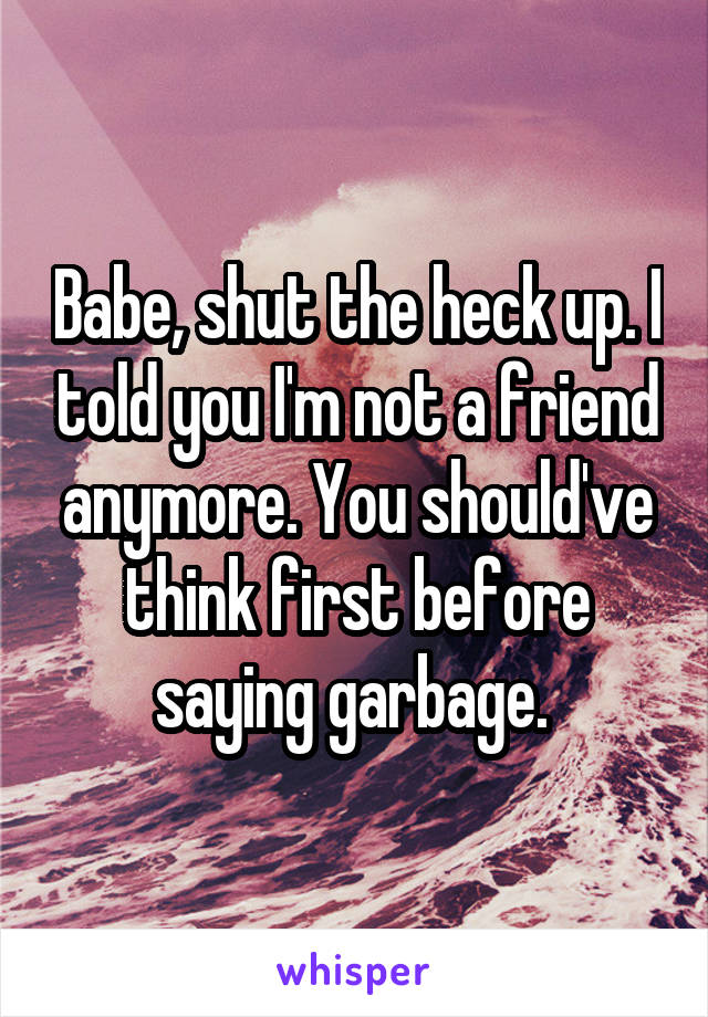 Babe, shut the heck up. I told you I'm not a friend anymore. You should've think first before saying garbage. 