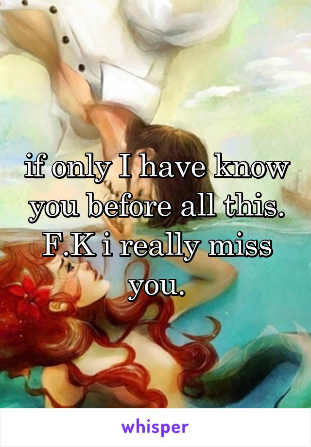 if only I have know you before all this. F.K i really miss you.