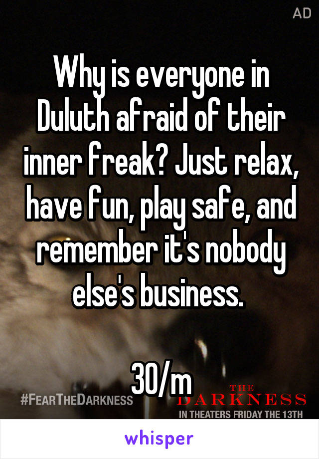 Why is everyone in Duluth afraid of their inner freak? Just relax, have fun, play safe, and remember it's nobody else's business. 

30/m