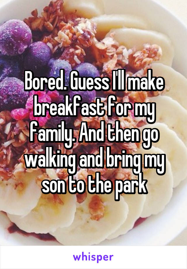 Bored. Guess I'll make breakfast for my family. And then go walking and bring my son to the park