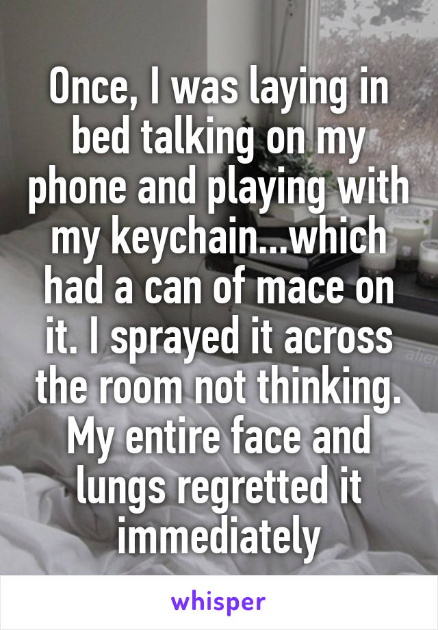 Once, I was laying in bed talking on my phone and playing with my keychain...which had a can of mace on it. I sprayed it across the room not thinking. My entire face and lungs regretted it immediately