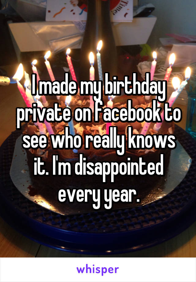I made my birthday private on facebook to see who really knows it. I'm disappointed every year.