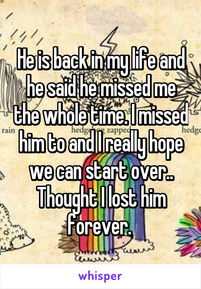 He is back in my life and he said he missed me the whole time. I missed him to and I really hope we can start over.. Thought I lost him forever. 