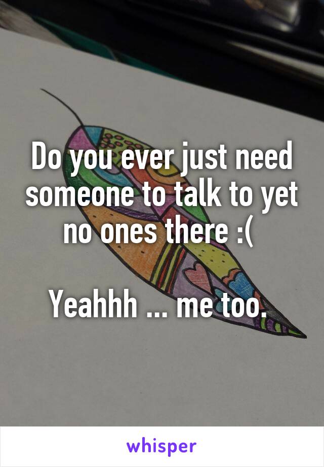 Do you ever just need someone to talk to yet no ones there :( 

Yeahhh ... me too. 