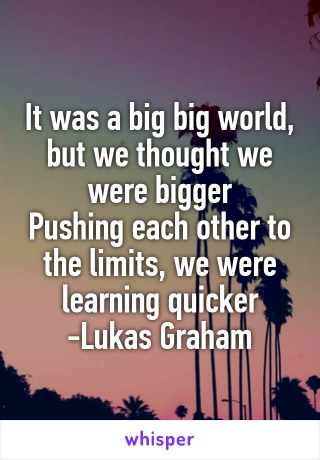 It was a big big world, but we thought we were bigger
Pushing each other to the limits, we were learning quicker
-Lukas Graham