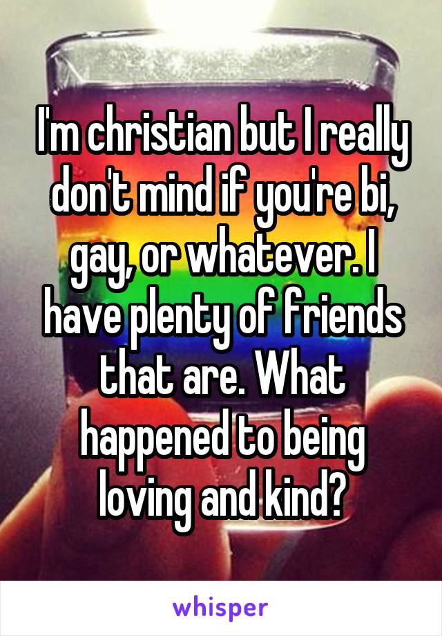 I'm christian but I really don't mind if you're bi, gay, or whatever. I have plenty of friends that are. What happened to being loving and kind?