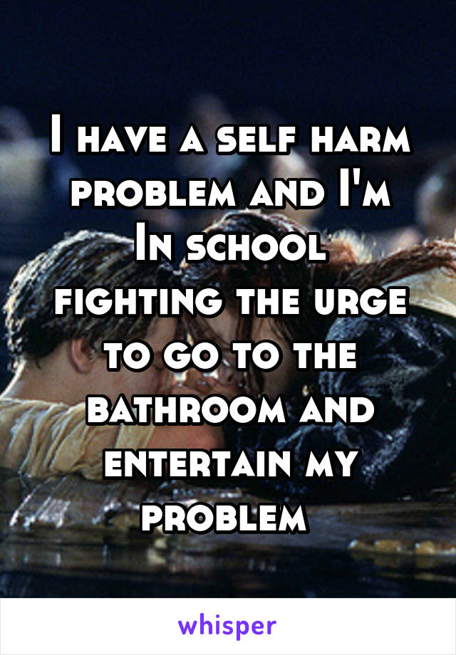 I have a self harm problem and I'm
In school fighting the urge to go to the bathroom and entertain my problem 