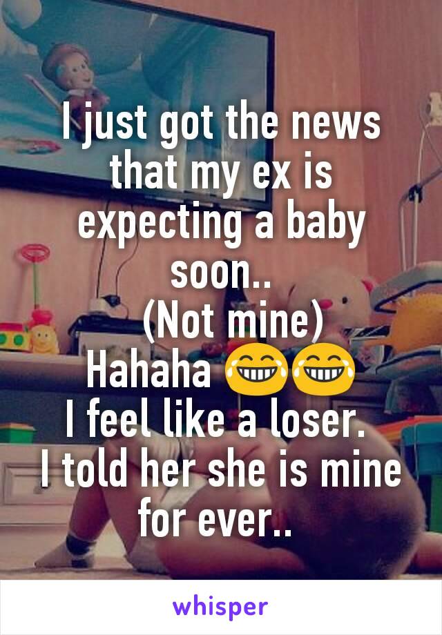 I just got the news that my ex is expecting a baby soon..
  (Not mine)
Hahaha 😂😂
I feel like a loser. 
I told her she is mine for ever.. 