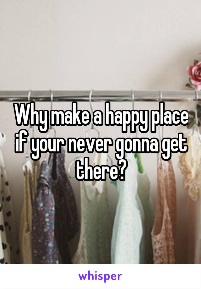 Why make a happy place if your never gonna get there?
