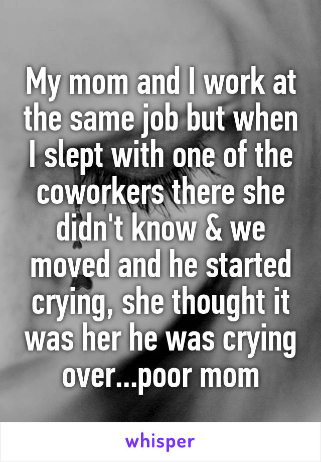 My mom and I work at the same job but when I slept with one of the coworkers there she didn't know & we moved and he started crying, she thought it was her he was crying over...poor mom