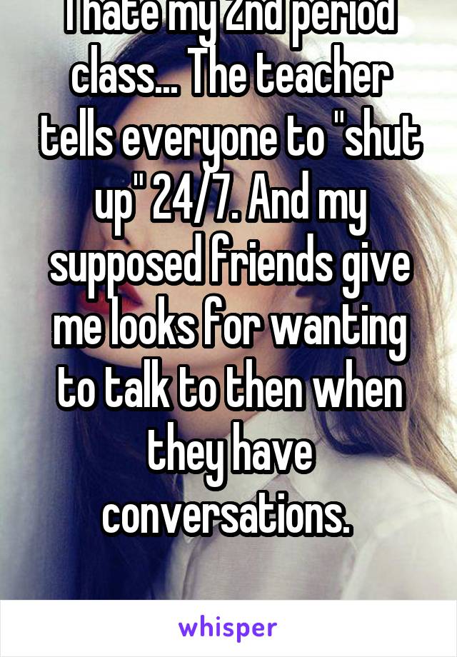 I hate my 2nd period class... The teacher tells everyone to "shut up" 24/7. And my supposed friends give me looks for wanting to talk to then when they have conversations. 

Fucking hate it!