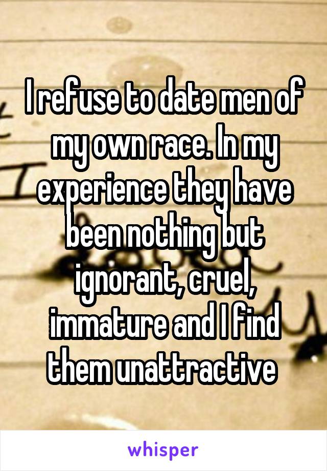 I refuse to date men of my own race. In my experience they have been nothing but ignorant, cruel, immature and I find them unattractive 