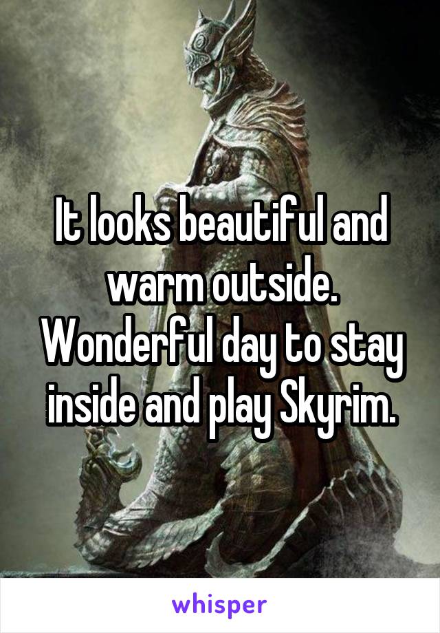 It looks beautiful and warm outside. Wonderful day to stay inside and play Skyrim.