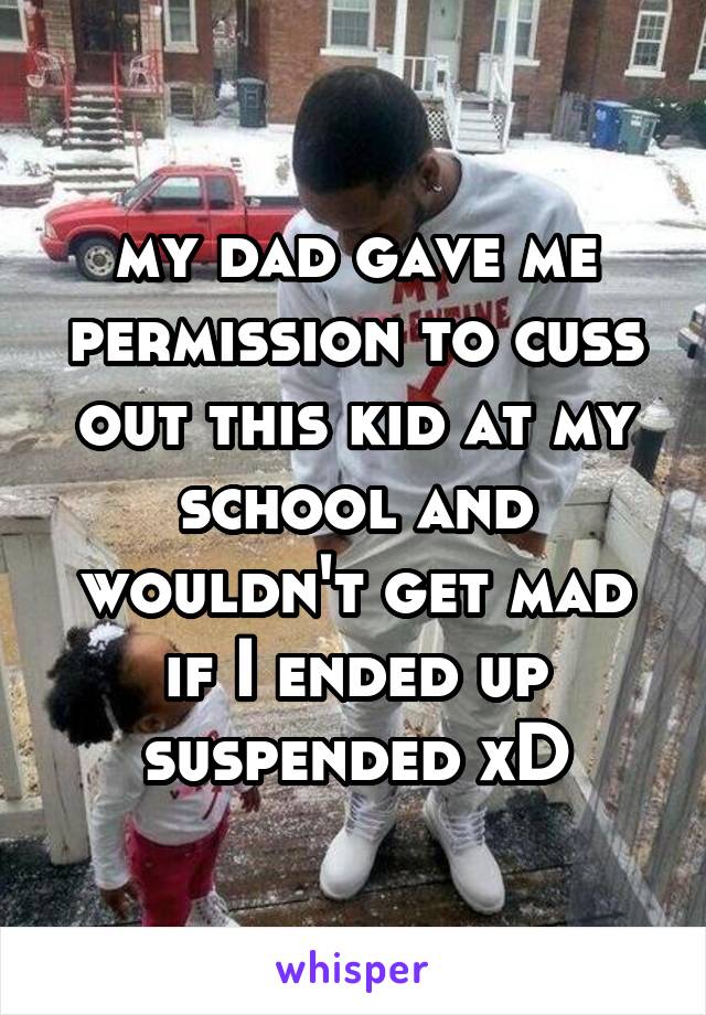 my dad gave me permission to cuss out this kid at my school and wouldn't get mad if I ended up suspended xD