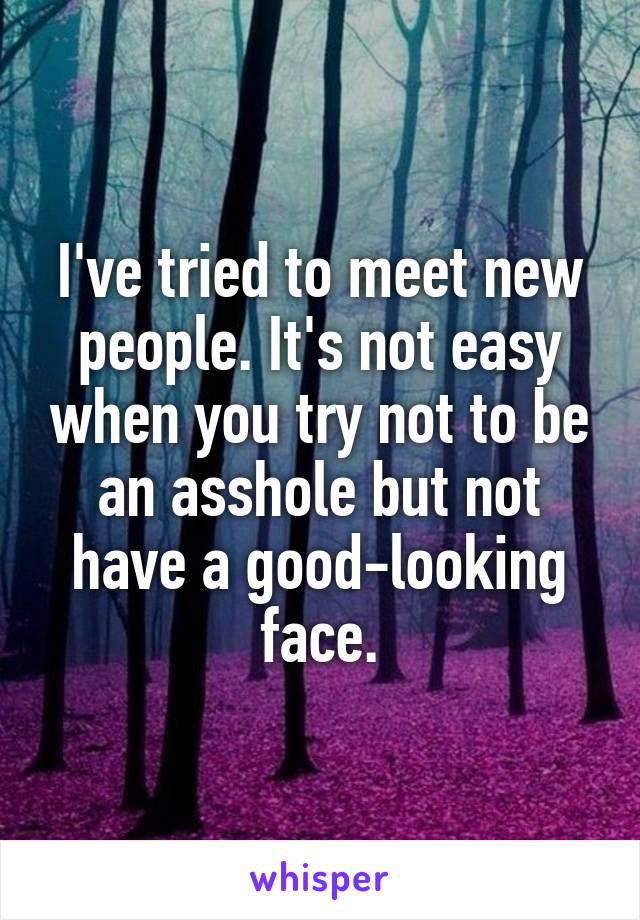 I've tried to meet new people. It's not easy when you try not to be an asshole but not have a good-looking face.
