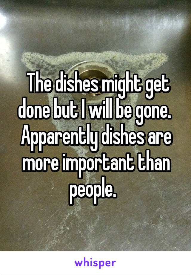  The dishes might get done but I will be gone.  Apparently dishes are more important than people.  