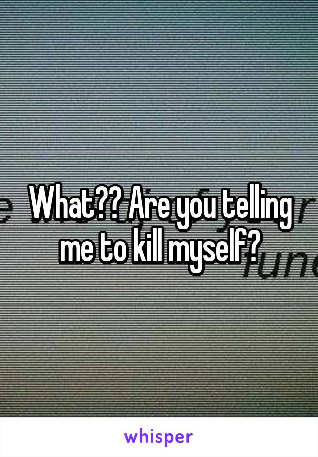 What?? Are you telling me to kill myself?