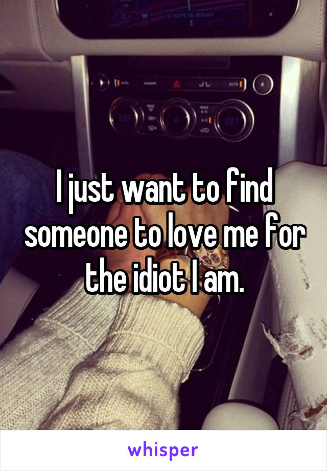 I just want to find someone to love me for the idiot I am.