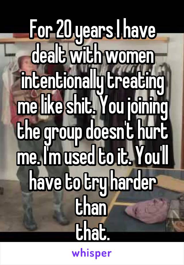 For 20 years I have dealt with women intentionally treating me like shit. You joining the group doesn't hurt me. I'm used to it. You'll have to try harder than 
that.