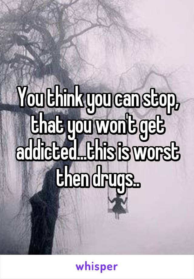 You think you can stop, that you won't get addicted...this is worst then drugs..