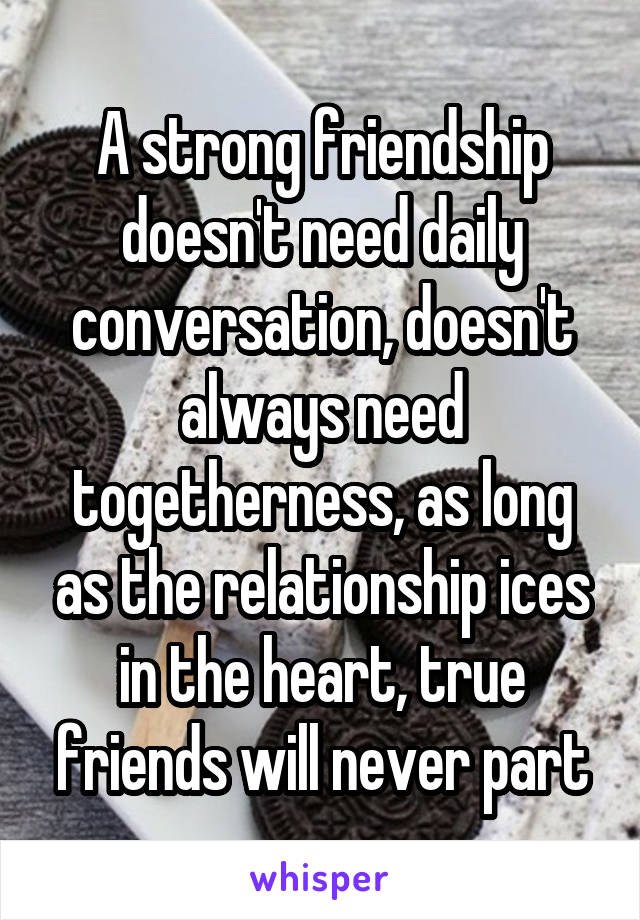 A strong friendship doesn't need daily conversation, doesn't always need togetherness, as long as the relationship ices in the heart, true friends will never part