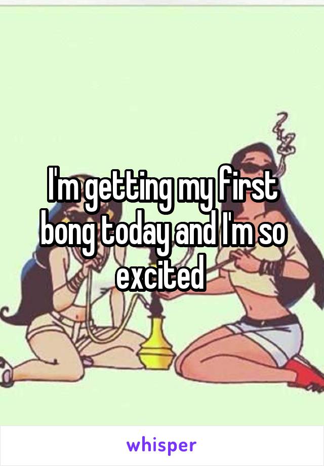 I'm getting my first bong today and I'm so excited 
