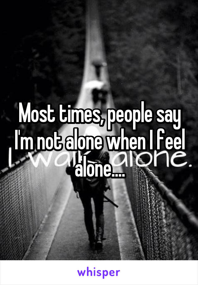 Most times, people say I'm not alone when I feel alone....