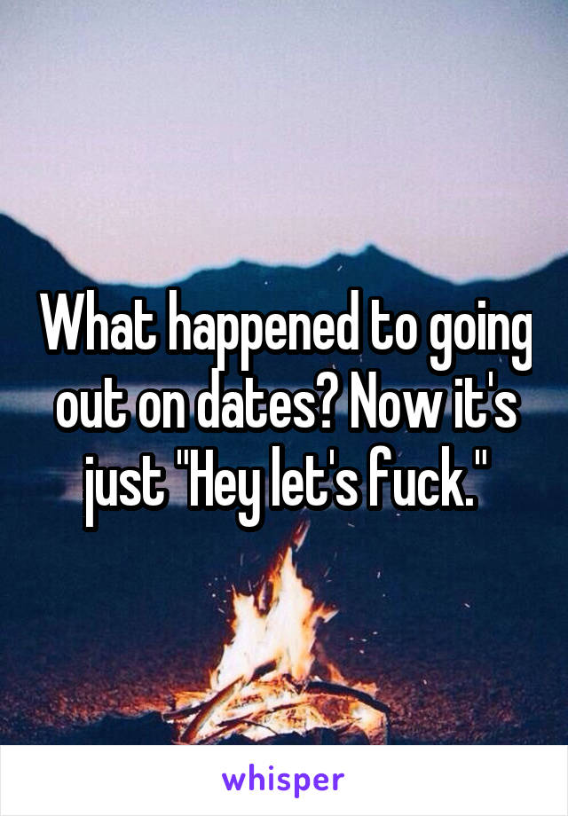 What happened to going out on dates? Now it's just "Hey let's fuck."