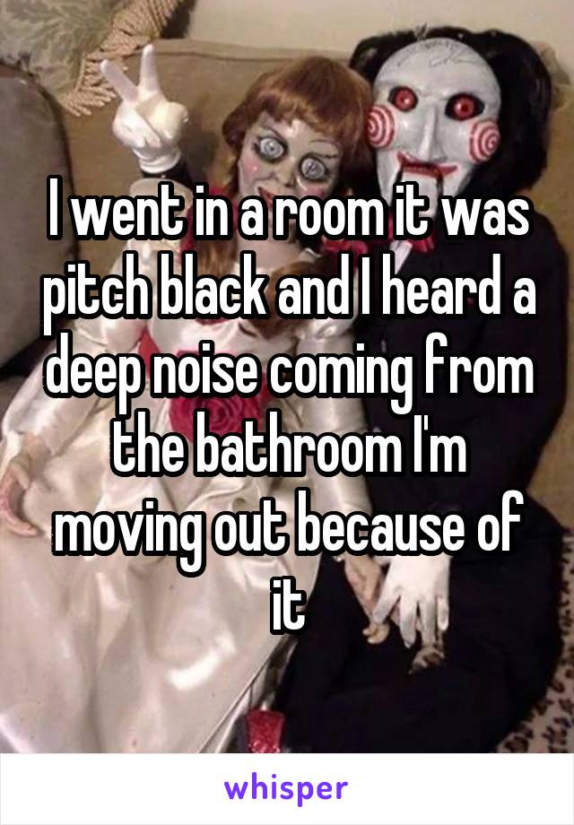 I went in a room it was pitch black and I heard a deep noise coming from the bathroom I'm moving out because of it