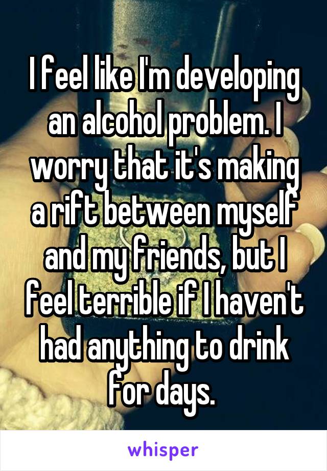 I feel like I'm developing an alcohol problem. I worry that it's making a rift between myself and my friends, but I feel terrible if I haven't had anything to drink for days. 