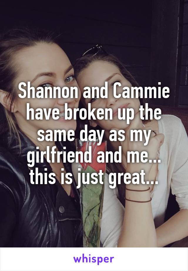 Shannon and Cammie have broken up the same day as my girlfriend and me... this is just great...