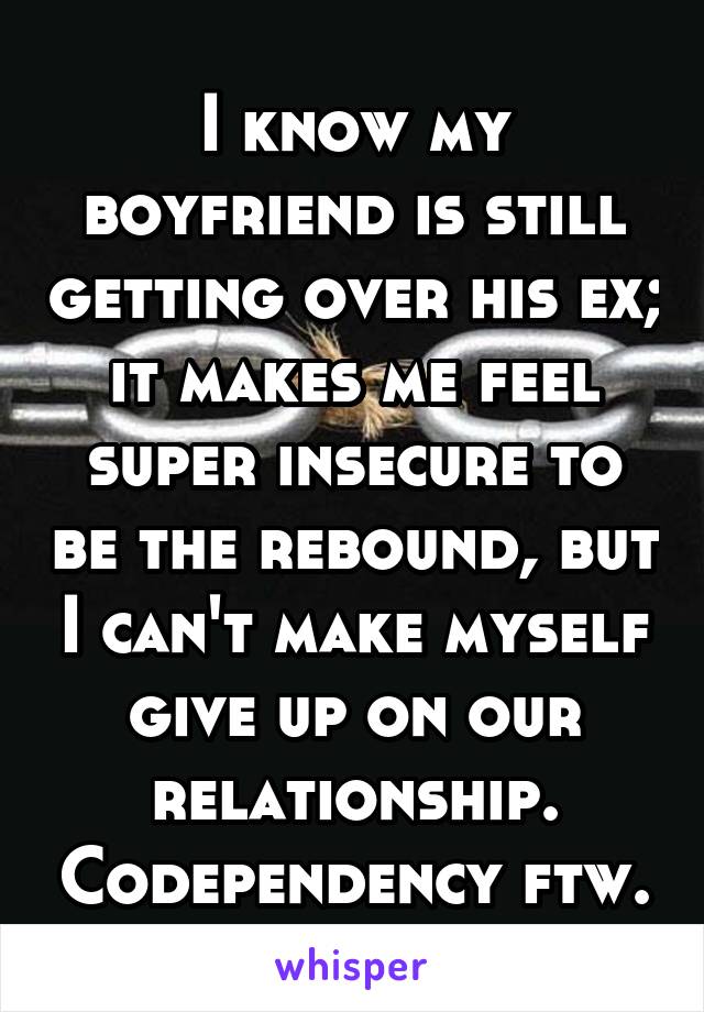 I know my boyfriend is still getting over his ex; it makes me feel super insecure to be the rebound, but I can't make myself give up on our relationship. Codependency ftw.