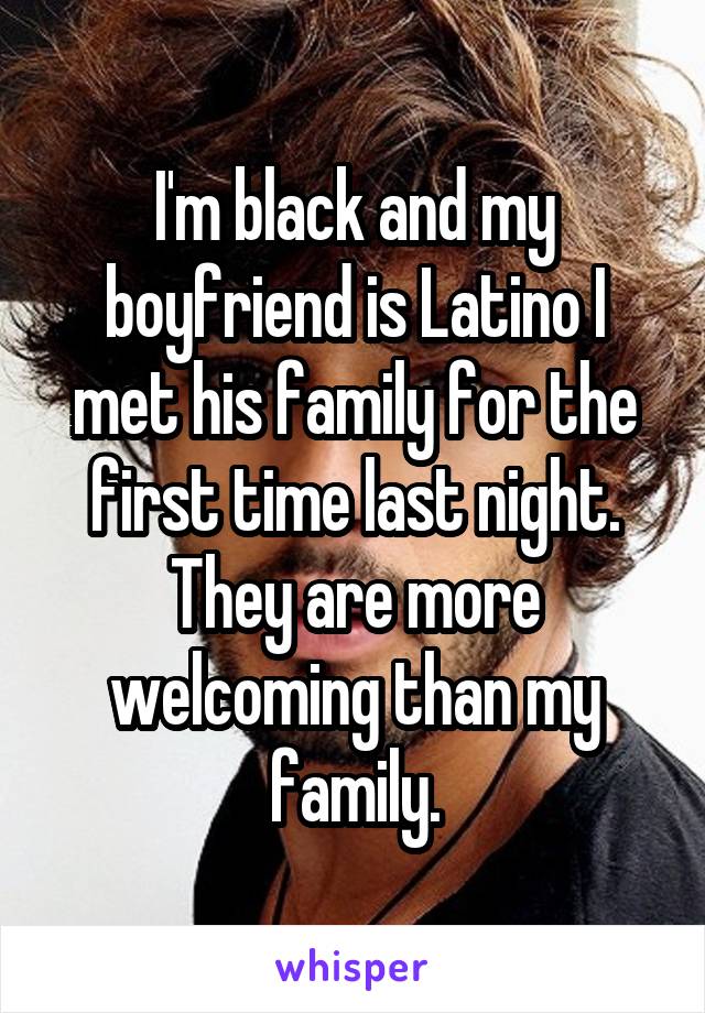 I'm black and my boyfriend is Latino I met his family for the first time last night. They are more welcoming than my family.