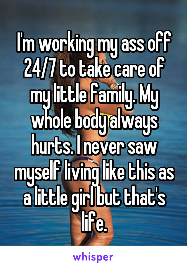I'm working my ass off 24/7 to take care of my little family. My whole body always hurts. I never saw myself living like this as a little girl but that's life.