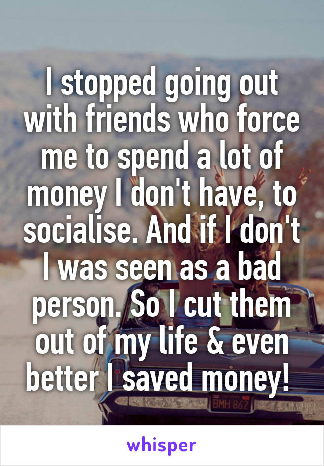 I stopped going out with friends who force me to spend a lot of money I don't have, to socialise. And if I don't I was seen as a bad person. So I cut them out of my life & even better I saved money! 