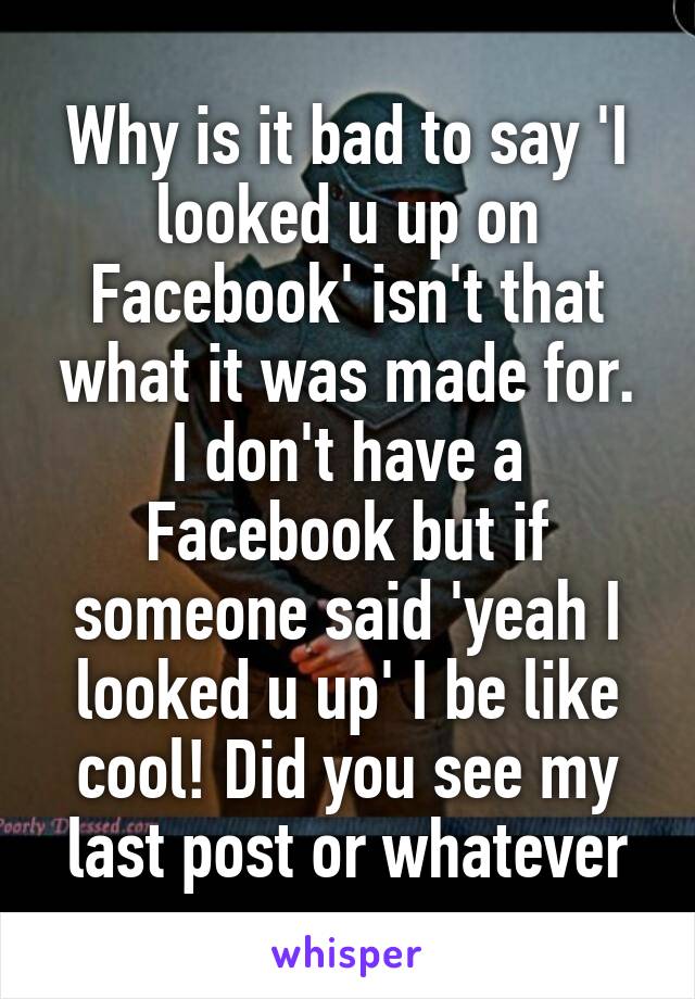 Why is it bad to say 'I looked u up on Facebook' isn't that what it was made for. I don't have a Facebook but if someone said 'yeah I looked u up' I be like cool! Did you see my last post or whatever