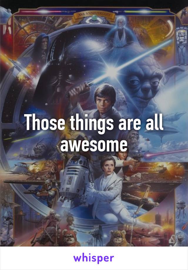 Those things are all awesome