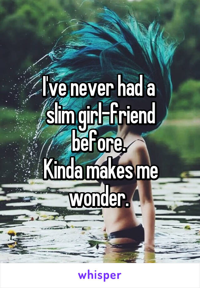 I've never had a 
slim girl-friend before. 
Kinda makes me wonder. 